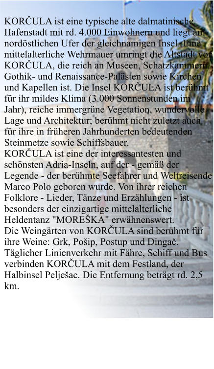 KORČULA ist eine typische alte dalmatinische Hafenstadt mit rd. 4.000 Einwohnern und liegt am nordöstlichen Ufer der gleichnamigen Insel. Eine mittelalterliche Wehrmauer umringt die Altstadt von KORČULA, die reich an Museen, Schatzkammern, Gothik- und Renaissance-Palästen sowie Kirchen und Kapellen ist. Die Insel KORČULA ist berühmt für ihr mildes Klima (3.000 Sonnenstunden im Jahr), reiche immergrüne Vegetation, wundervolle Lage und Architektur; berühmt nicht zuletzt auch für ihre in früheren Jahrhunderten bedeutenden Steinmetze sowie Schiffsbauer. KORČULA ist eine der interessantesten und schönsten Adria-Inseln, auf der - gemäß der Legende - der berühmte Seefahrer und Weltreisende Marco Polo geboren wurde. Von ihrer reichen Folklore - Lieder, Tänze und Erzählungen - ist besonders der einzigartige mittelalterliche Heldentanz "MOREŠKA" erwähnenswert. Die Weingärten von KORČULA sind berühmt für ihre Weine: Grk, Pošip, Postup und Dingač. Täglicher Linienverkehr mit Fähre, Schiff und Bus verbinden KORČULA mit dem Festland, der Halbinsel Pelješac. Die Entfernung beträgt rd. 2,5 km.